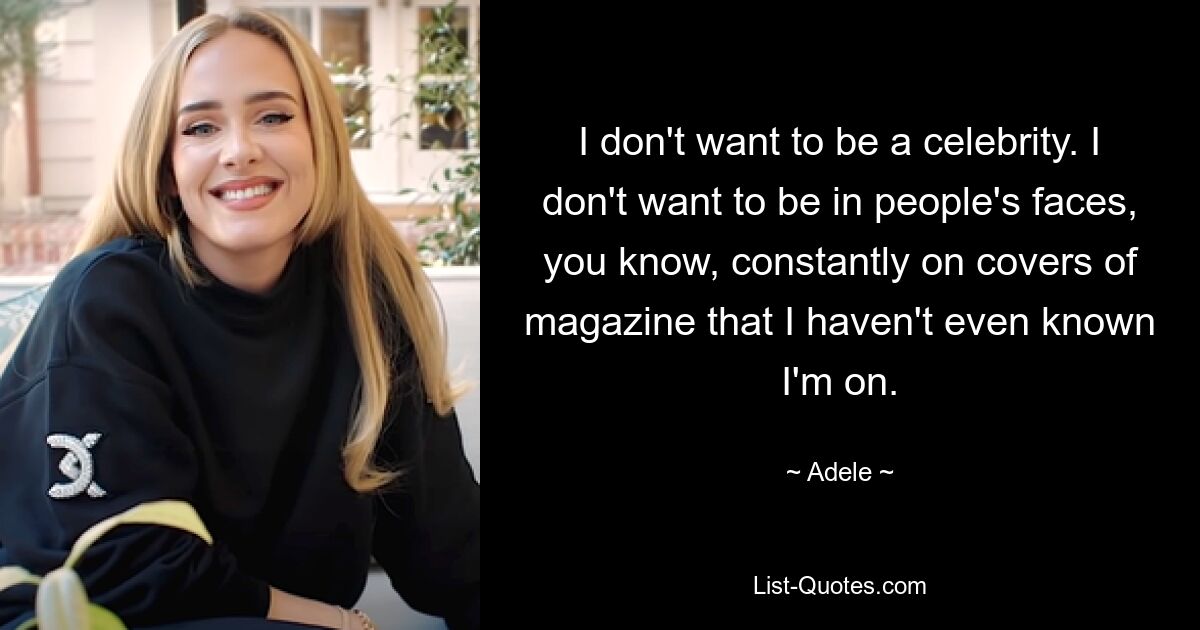 I don't want to be a celebrity. I don't want to be in people's faces, you know, constantly on covers of magazine that I haven't even known I'm on. — © Adele