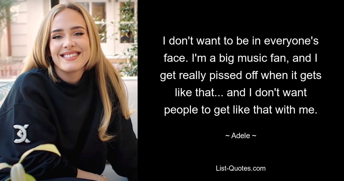 I don't want to be in everyone's face. I'm a big music fan, and I get really pissed off when it gets like that... and I don't want people to get like that with me. — © Adele