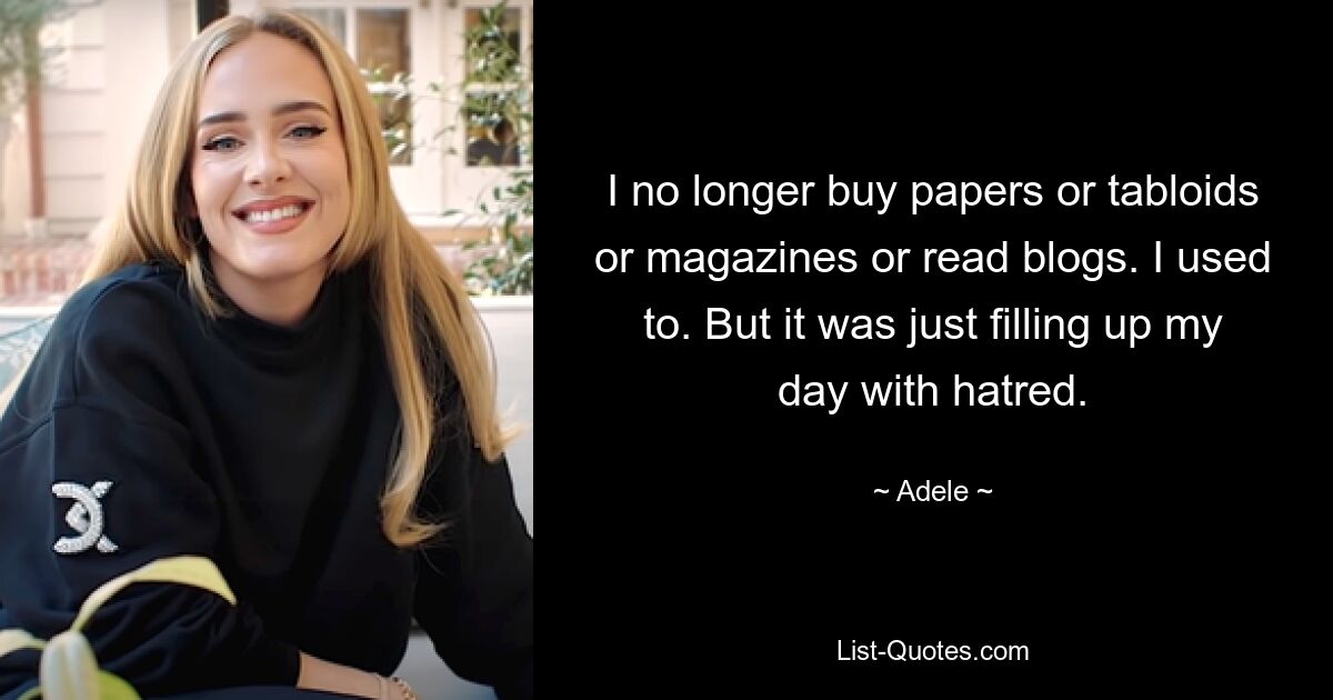 I no longer buy papers or tabloids or magazines or read blogs. I used to. But it was just filling up my day with hatred. — © Adele