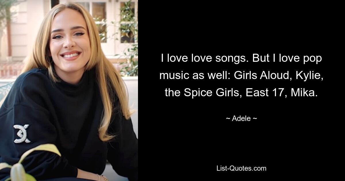 I love love songs. But I love pop music as well: Girls Aloud, Kylie, the Spice Girls, East 17, Mika. — © Adele