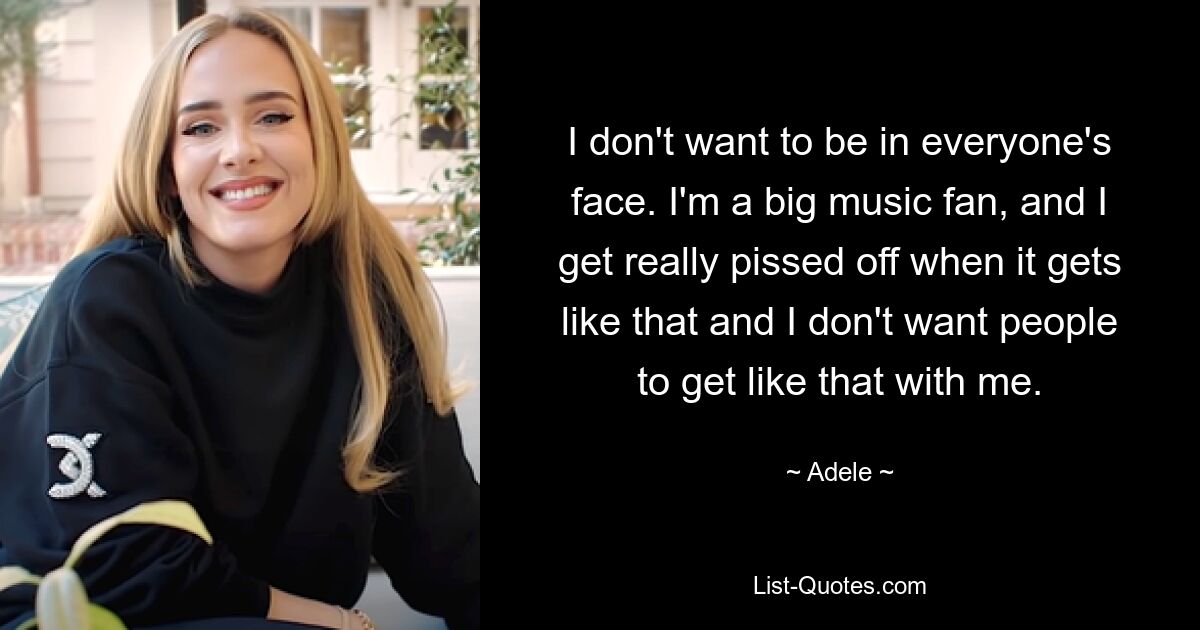 I don't want to be in everyone's face. I'm a big music fan, and I get really pissed off when it gets like that and I don't want people to get like that with me. — © Adele