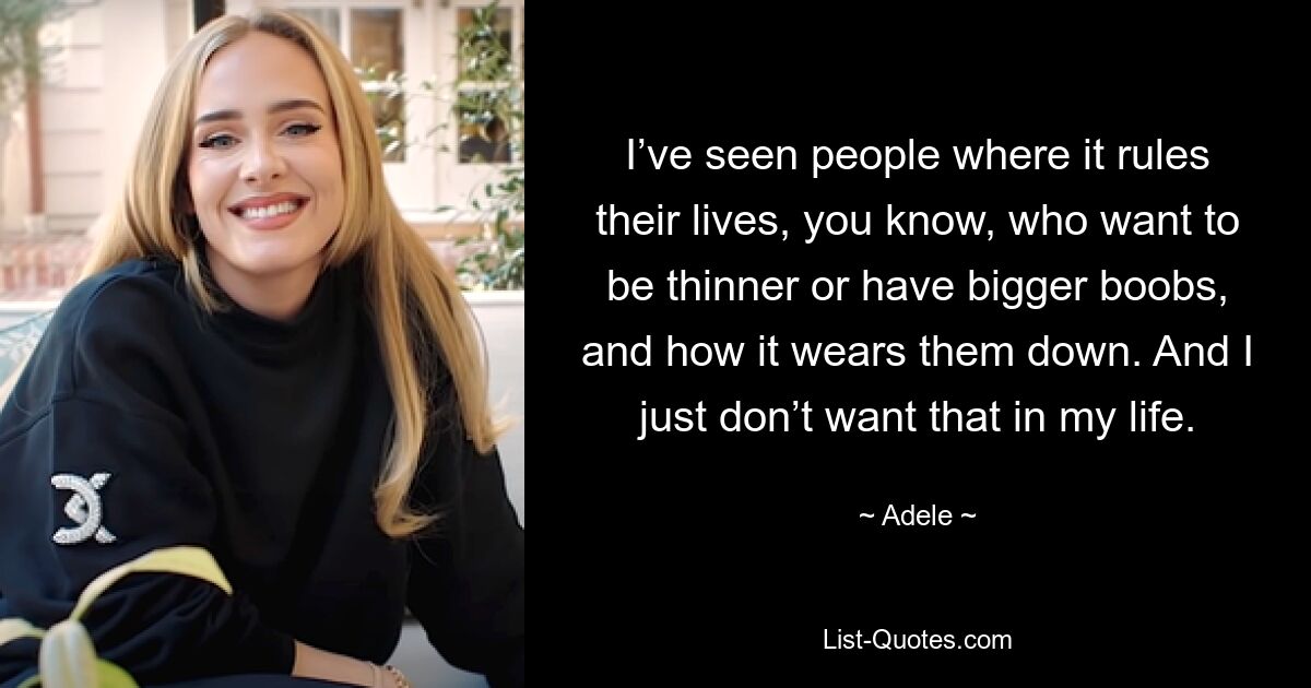 I’ve seen people where it rules their lives, you know, who want to be thinner or have bigger boobs, and how it wears them down. And I just don’t want that in my life. — © Adele