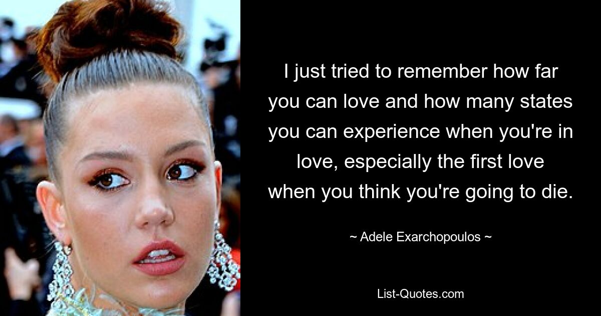 I just tried to remember how far you can love and how many states you can experience when you're in love, especially the first love when you think you're going to die. — © Adele Exarchopoulos