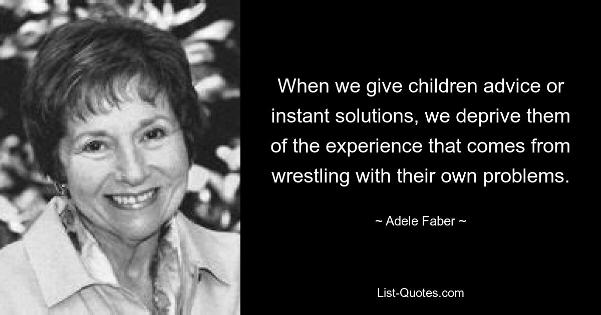 When we give children advice or instant solutions, we deprive them of the experience that comes from wrestling with their own problems. — © Adele Faber