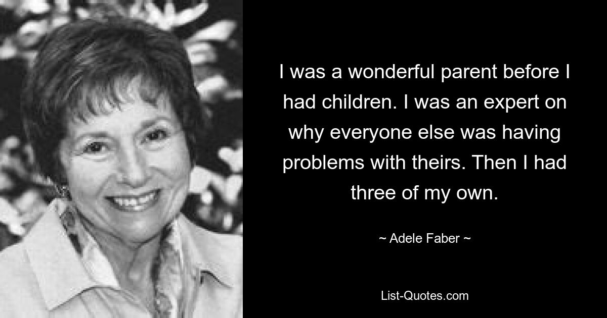 I was a wonderful parent before I had children. I was an expert on why everyone else was having problems with theirs. Then I had three of my own. — © Adele Faber