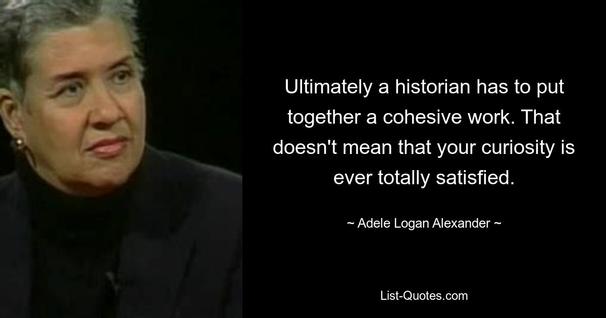 Ultimately a historian has to put together a cohesive work. That doesn't mean that your curiosity is ever totally satisfied. — © Adele Logan Alexander