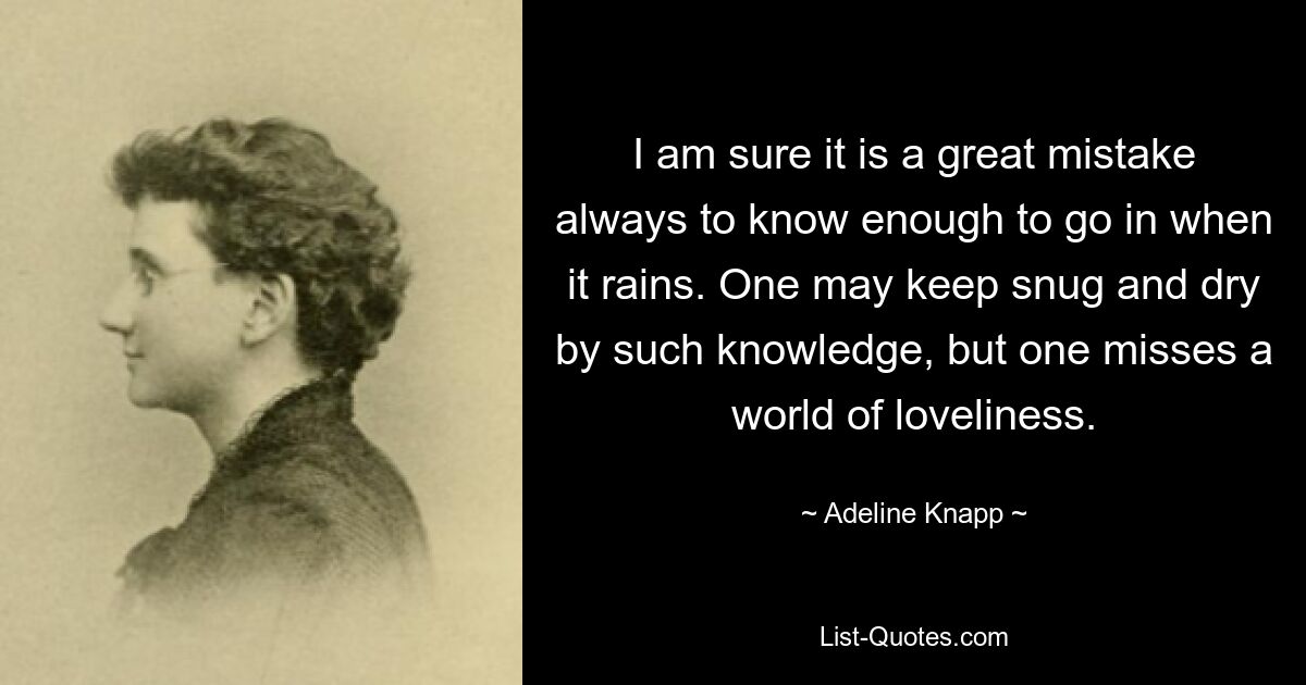 I am sure it is a great mistake always to know enough to go in when it rains. One may keep snug and dry by such knowledge, but one misses a world of loveliness. — © Adeline Knapp