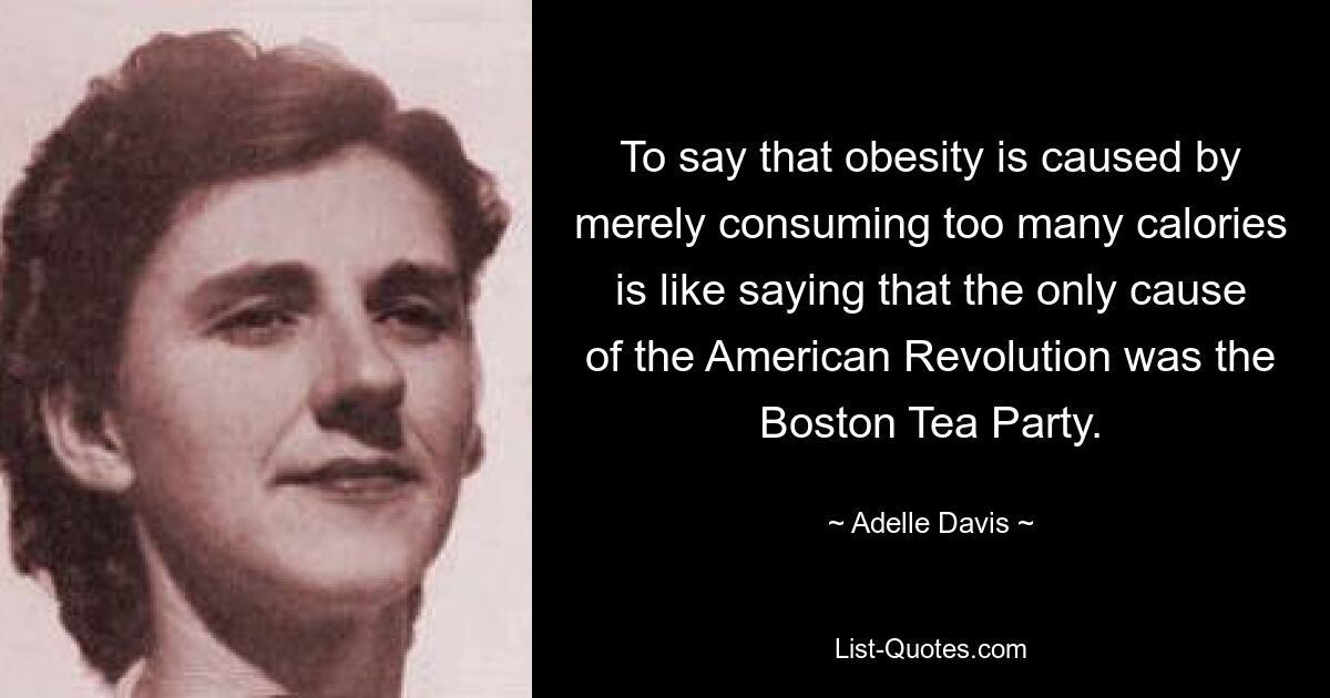 To say that obesity is caused by merely consuming too many calories is like saying that the only cause of the American Revolution was the Boston Tea Party. — © Adelle Davis