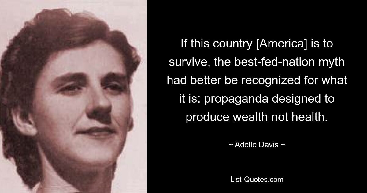 If this country [America] is to survive, the best-fed-nation myth had better be recognized for what it is: propaganda designed to produce wealth not health. — © Adelle Davis