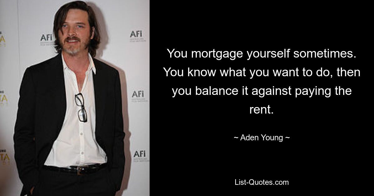 You mortgage yourself sometimes. You know what you want to do, then you balance it against paying the rent. — © Aden Young