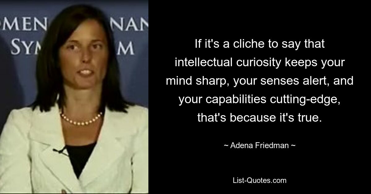 If it's a cliche to say that intellectual curiosity keeps your mind sharp, your senses alert, and your capabilities cutting-edge, that's because it's true. — © Adena Friedman