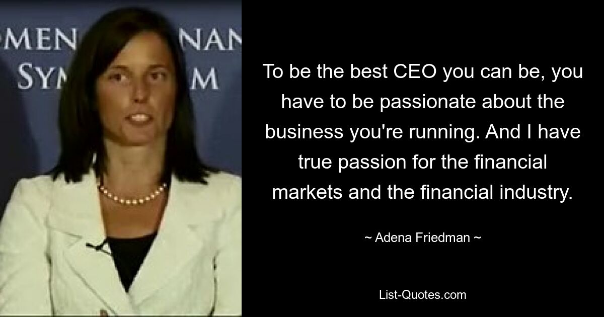 To be the best CEO you can be, you have to be passionate about the business you're running. And I have true passion for the financial markets and the financial industry. — © Adena Friedman