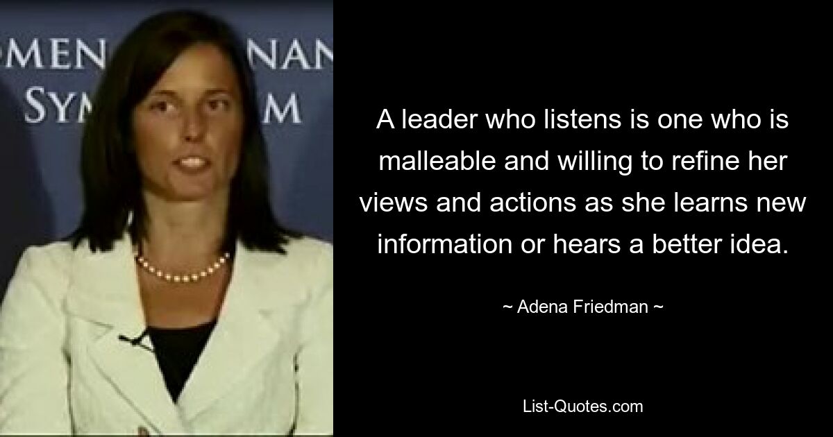 A leader who listens is one who is malleable and willing to refine her views and actions as she learns new information or hears a better idea. — © Adena Friedman