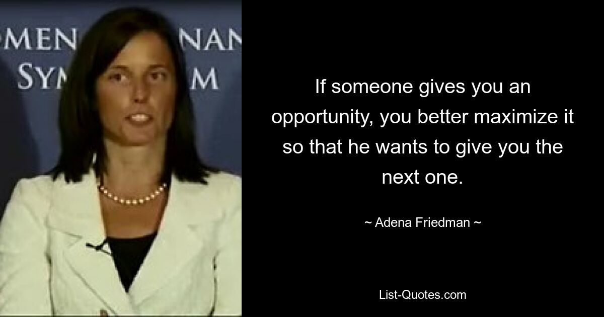 If someone gives you an opportunity, you better maximize it so that he wants to give you the next one. — © Adena Friedman