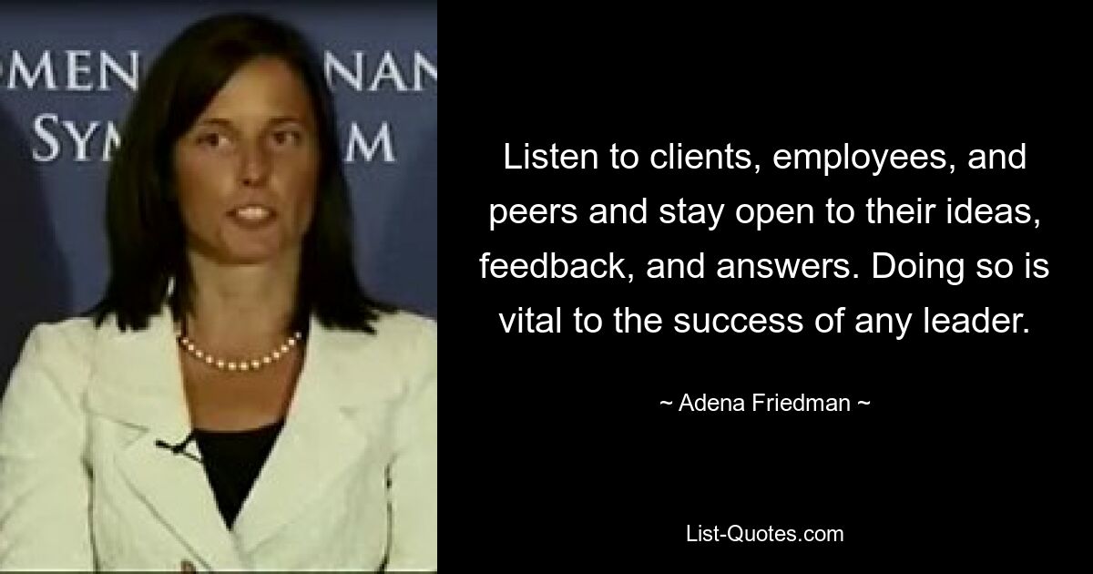 Listen to clients, employees, and peers and stay open to their ideas, feedback, and answers. Doing so is vital to the success of any leader. — © Adena Friedman