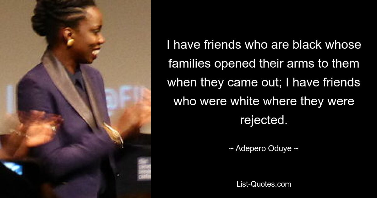 I have friends who are black whose families opened their arms to them when they came out; I have friends who were white where they were rejected. — © Adepero Oduye