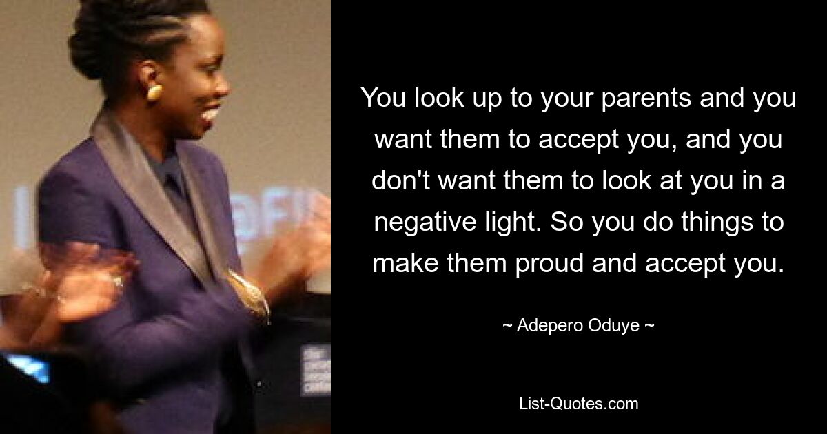 You look up to your parents and you want them to accept you, and you don't want them to look at you in a negative light. So you do things to make them proud and accept you. — © Adepero Oduye