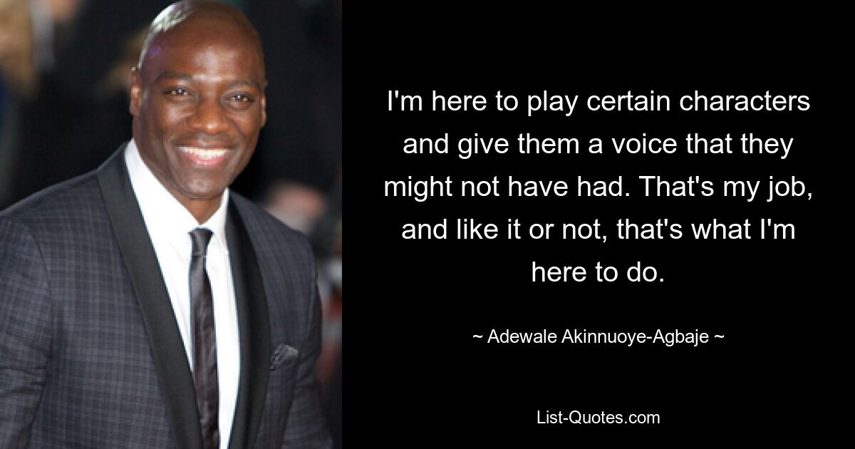 I'm here to play certain characters and give them a voice that they might not have had. That's my job, and like it or not, that's what I'm here to do. — © Adewale Akinnuoye-Agbaje