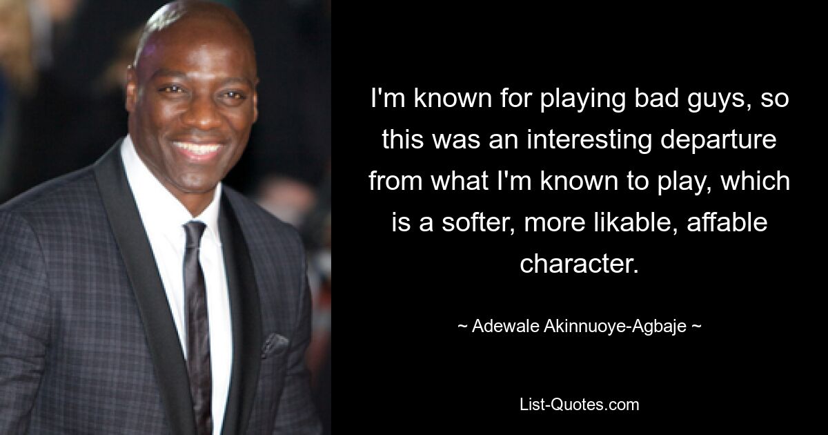 I'm known for playing bad guys, so this was an interesting departure from what I'm known to play, which is a softer, more likable, affable character. — © Adewale Akinnuoye-Agbaje