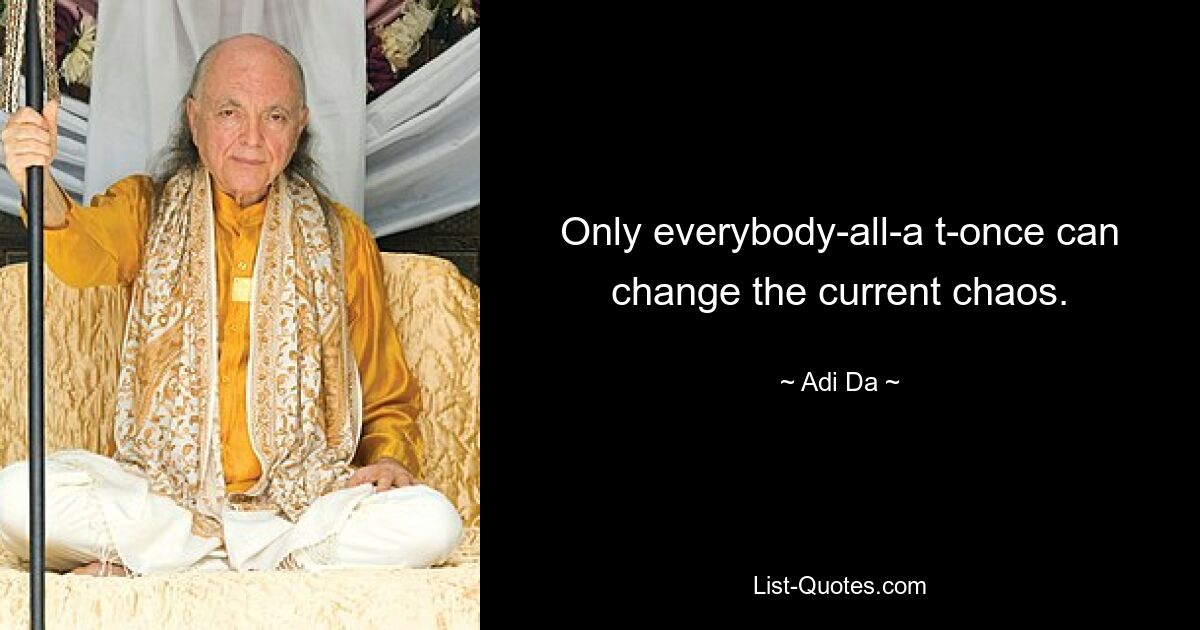 Only everybody-all-a t-once can change the current chaos. — © Adi Da