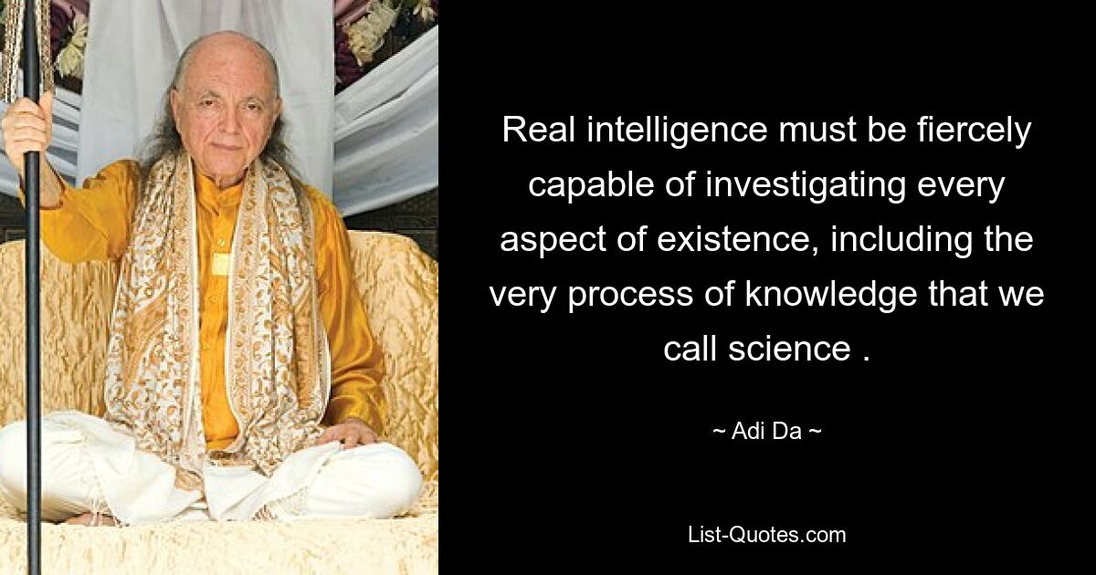 Real intelligence must be fiercely capable of investigating every aspect of existence, including the very process of knowledge that we call science . — © Adi Da