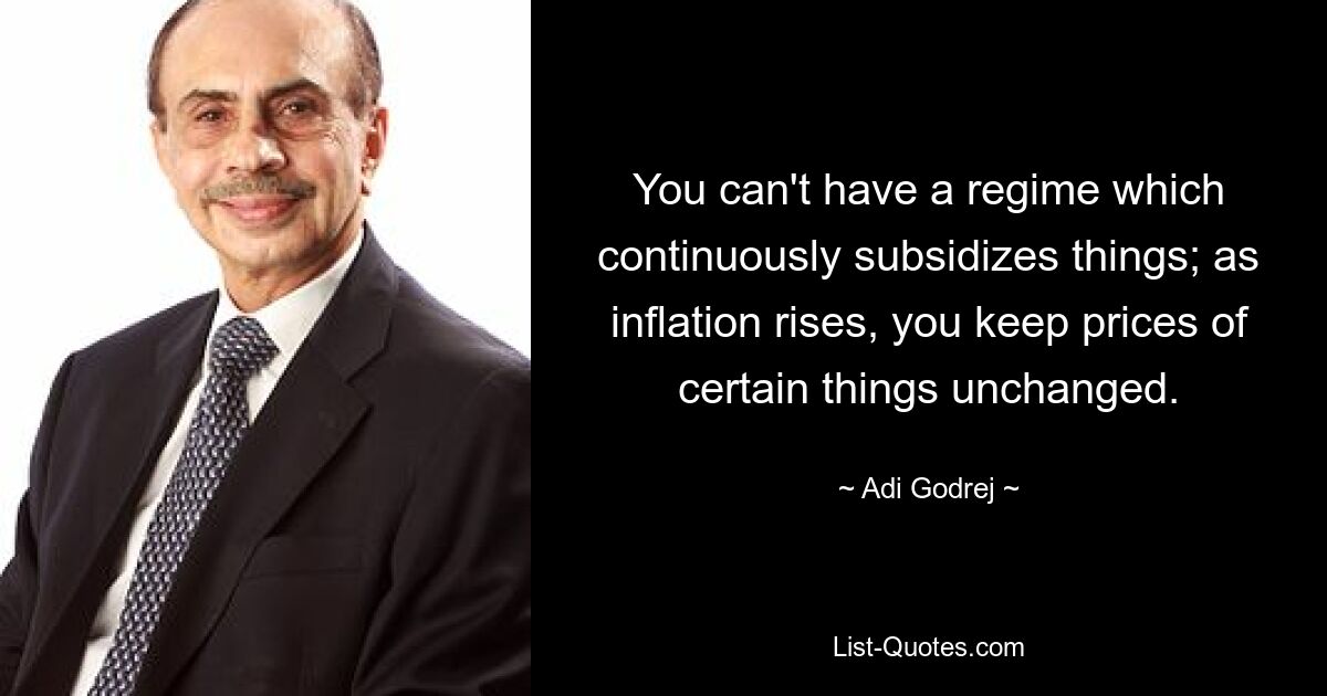 You can't have a regime which continuously subsidizes things; as inflation rises, you keep prices of certain things unchanged. — © Adi Godrej