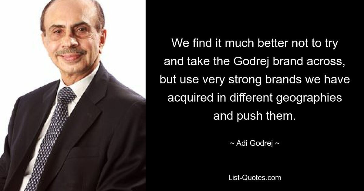 We find it much better not to try and take the Godrej brand across, but use very strong brands we have acquired in different geographies and push them. — © Adi Godrej