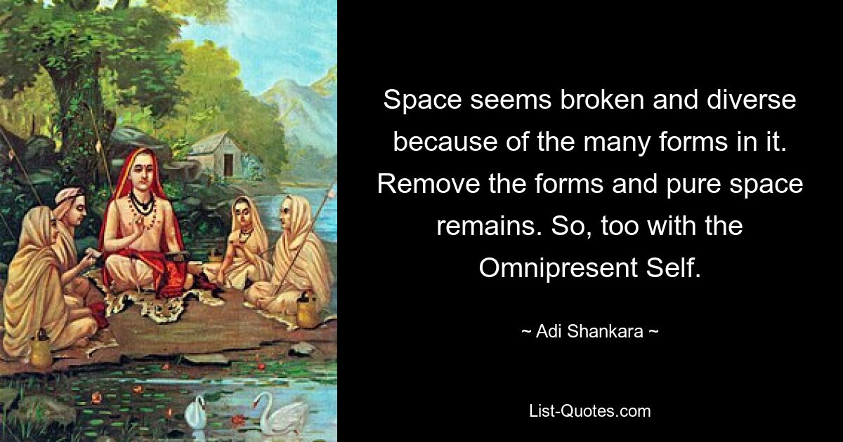 Space seems broken and diverse because of the many forms in it. Remove the forms and pure space remains. So, too with the Omnipresent Self. — © Adi Shankara