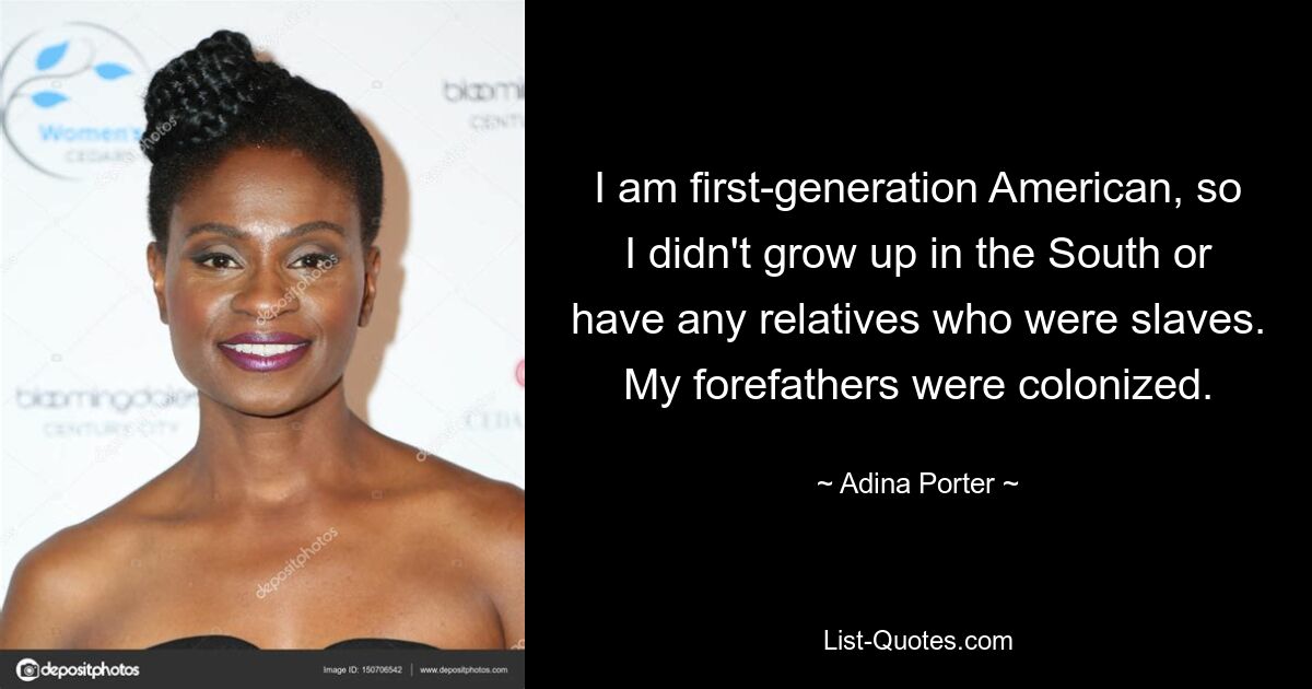 I am first-generation American, so I didn't grow up in the South or have any relatives who were slaves. My forefathers were colonized. — © Adina Porter