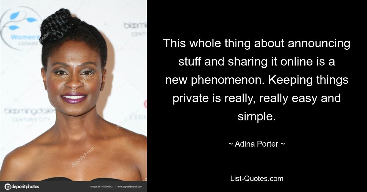 This whole thing about announcing stuff and sharing it online is a new phenomenon. Keeping things private is really, really easy and simple. — © Adina Porter