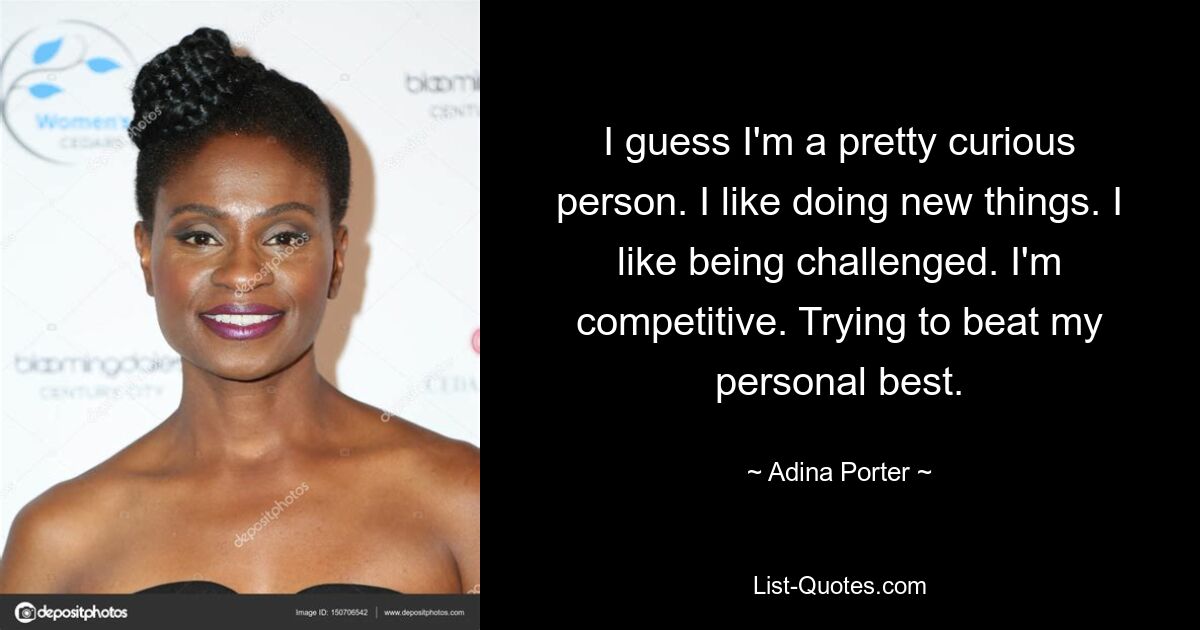 I guess I'm a pretty curious person. I like doing new things. I like being challenged. I'm competitive. Trying to beat my personal best. — © Adina Porter