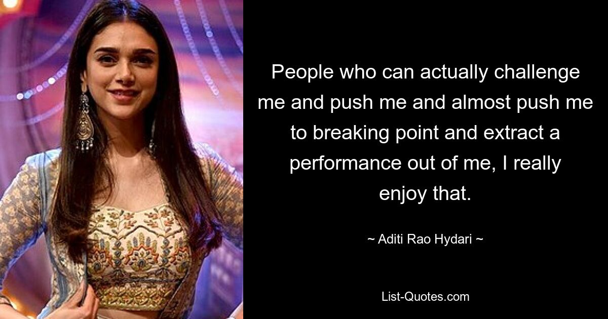 People who can actually challenge me and push me and almost push me to breaking point and extract a performance out of me, I really enjoy that. — © Aditi Rao Hydari