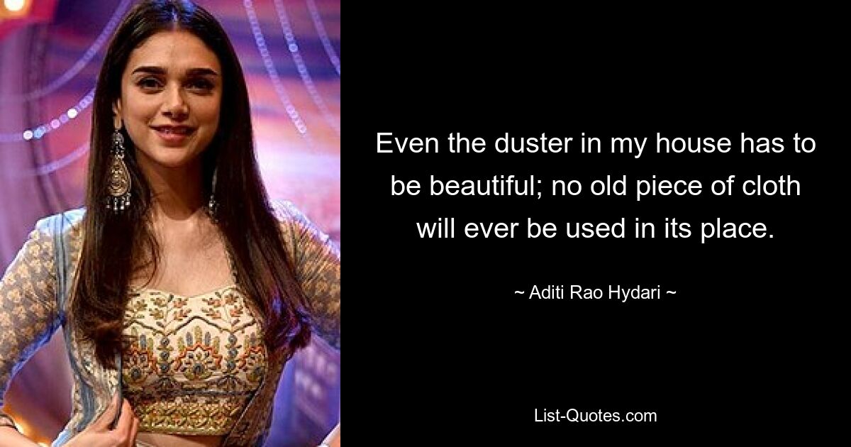 Even the duster in my house has to be beautiful; no old piece of cloth will ever be used in its place. — © Aditi Rao Hydari