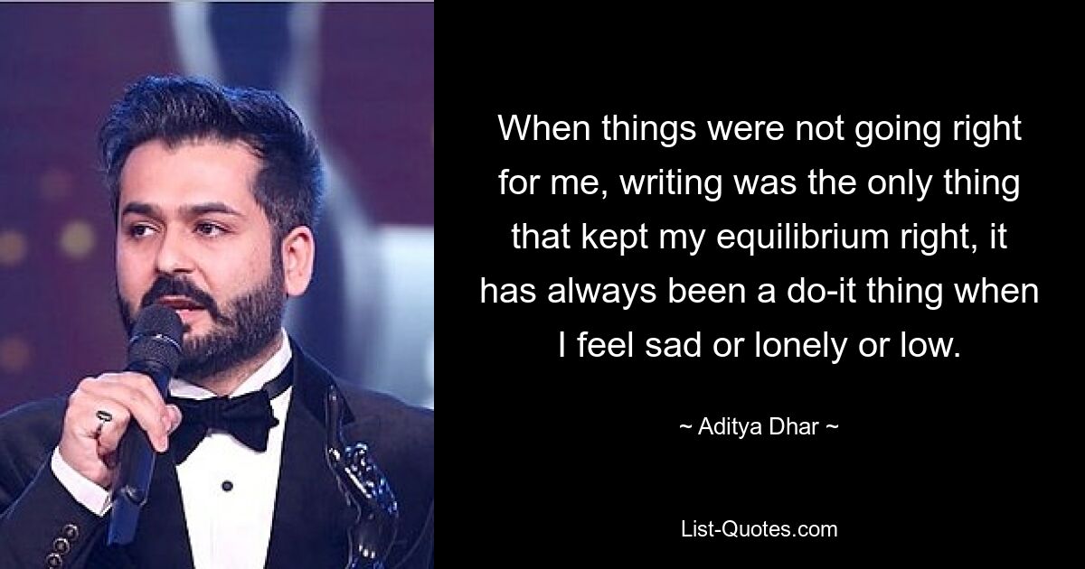 When things were not going right for me, writing was the only thing that kept my equilibrium right, it has always been a do-it thing when I feel sad or lonely or low. — © Aditya Dhar