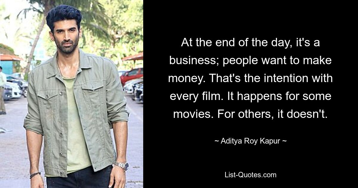 At the end of the day, it's a business; people want to make money. That's the intention with every film. It happens for some movies. For others, it doesn't. — © Aditya Roy Kapur