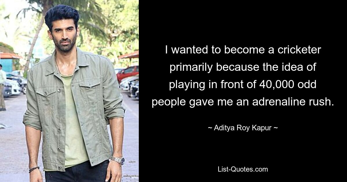 I wanted to become a cricketer primarily because the idea of playing in front of 40,000 odd people gave me an adrenaline rush. — © Aditya Roy Kapur