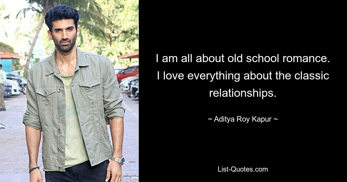 I am all about old school romance. I love everything about the classic relationships. — © Aditya Roy Kapur