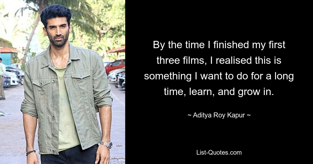 By the time I finished my first three films, I realised this is something I want to do for a long time, learn, and grow in. — © Aditya Roy Kapur