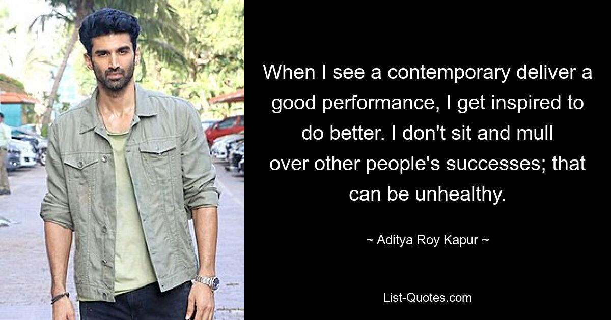 When I see a contemporary deliver a good performance, I get inspired to do better. I don't sit and mull over other people's successes; that can be unhealthy. — © Aditya Roy Kapur