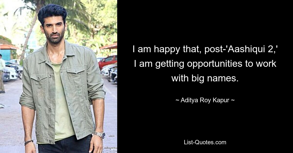 I am happy that, post-'Aashiqui 2,' I am getting opportunities to work with big names. — © Aditya Roy Kapur