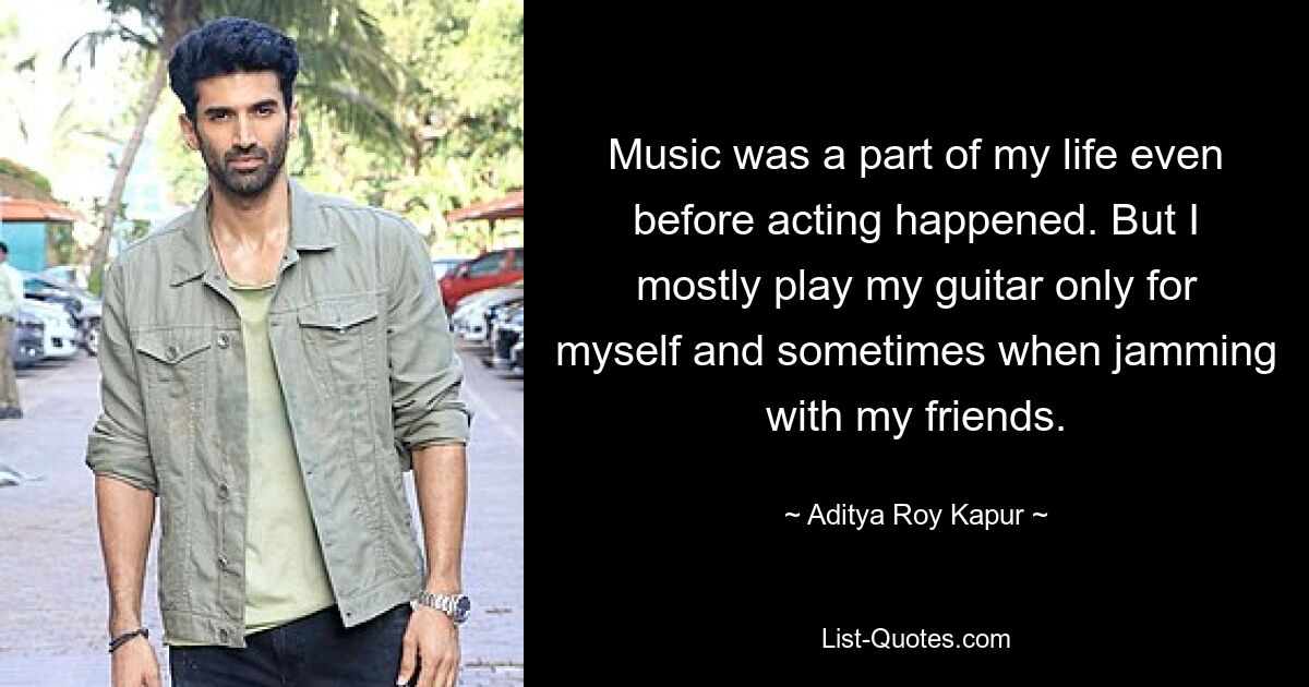 Music was a part of my life even before acting happened. But I mostly play my guitar only for myself and sometimes when jamming with my friends. — © Aditya Roy Kapur