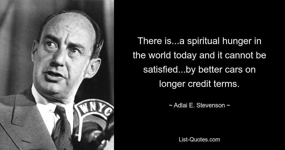 There is...a spiritual hunger in the world today and it cannot be satisfied...by better cars on longer credit terms. — © Adlai E. Stevenson