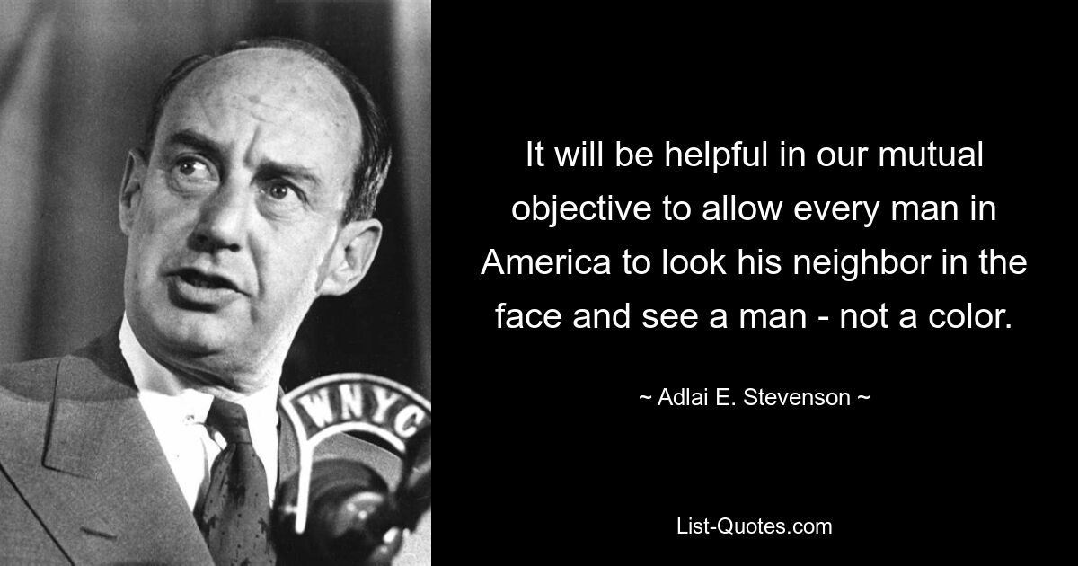 It will be helpful in our mutual objective to allow every man in America to look his neighbor in the face and see a man - not a color. — © Adlai E. Stevenson