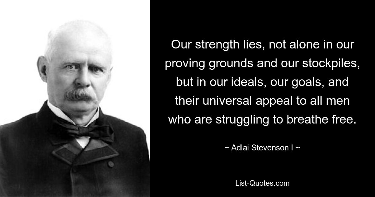 Наша сила заключается не только в наших полигонах и наших запасах, но и в наших идеалах, наших целях и их универсальном обращении ко всем людям, которые борются за то, чтобы дышать свободно. — © Адлай Стивенсон I 