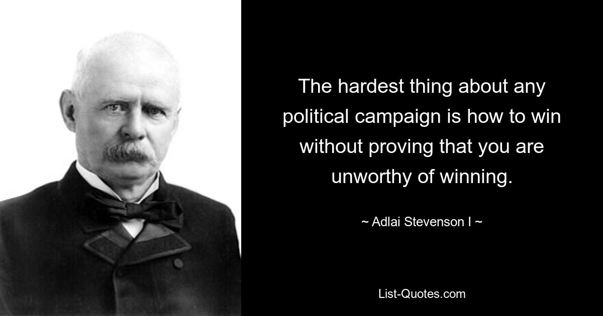 The hardest thing about any political campaign is how to win without proving that you are unworthy of winning. — © Adlai Stevenson I