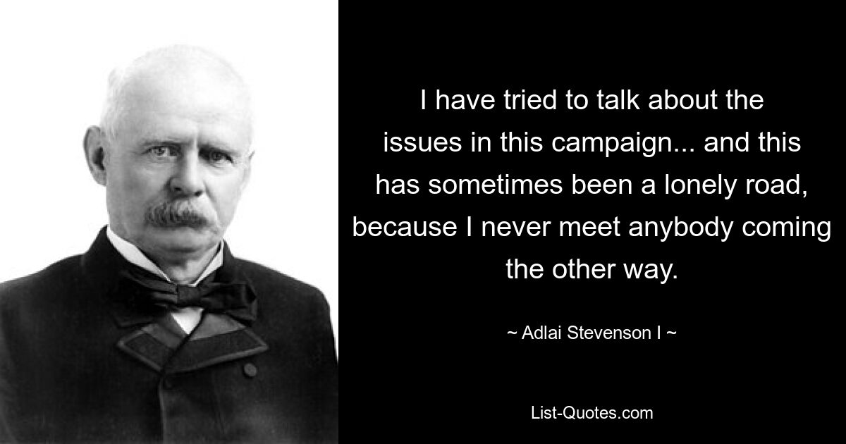 I have tried to talk about the issues in this campaign... and this has sometimes been a lonely road, because I never meet anybody coming the other way. — © Adlai Stevenson I