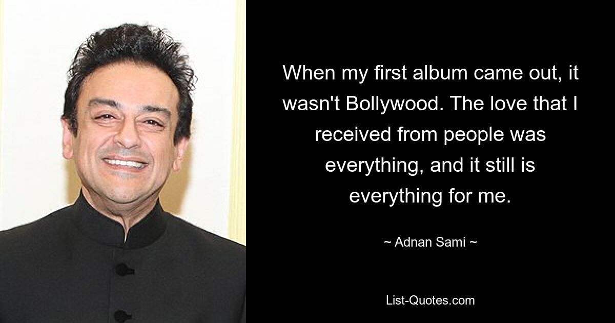 When my first album came out, it wasn't Bollywood. The love that I received from people was everything, and it still is everything for me. — © Adnan Sami