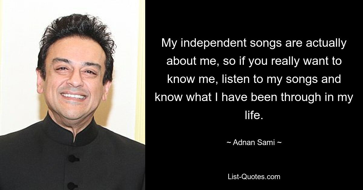 My independent songs are actually about me, so if you really want to know me, listen to my songs and know what I have been through in my life. — © Adnan Sami