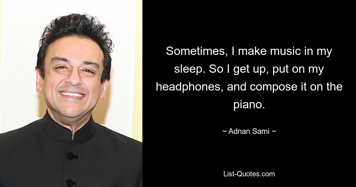 Sometimes, I make music in my sleep. So I get up, put on my headphones, and compose it on the piano. — © Adnan Sami