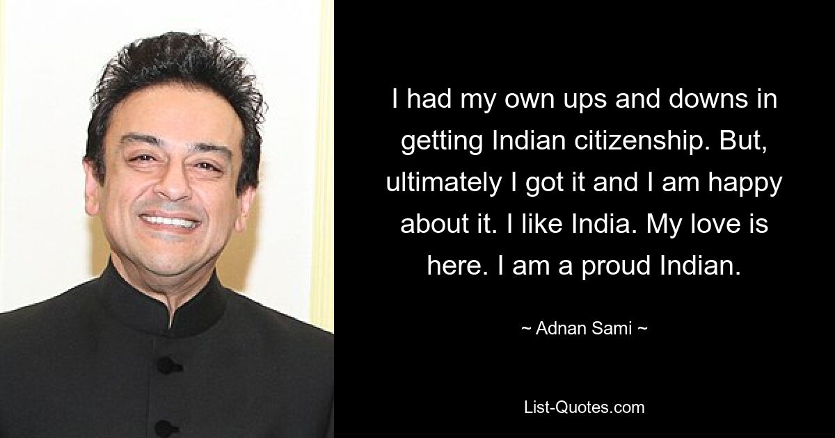 I had my own ups and downs in getting Indian citizenship. But, ultimately I got it and I am happy about it. I like India. My love is here. I am a proud Indian. — © Adnan Sami